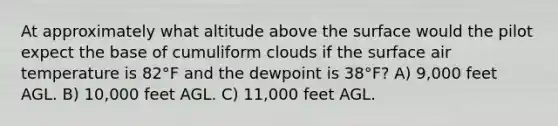 At approximately what altitude above the surface would the pilot expect the base of cumuliform clouds if the surface air temperature is 82°F and the dewpoint is 38°F? A) 9,000 feet AGL. B) 10,000 feet AGL. C) 11,000 feet AGL.