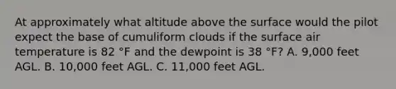 At approximately what altitude above the surface would the pilot expect the base of cumuliform clouds if the surface air temperature is 82 °F and the dewpoint is 38 °F? A. 9,000 feet AGL. B. 10,000 feet AGL. C. 11,000 feet AGL.