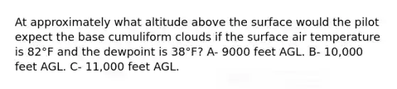 At approximately what altitude above the surface would the pilot expect the base cumuliform clouds if the surface air temperature is 82°F and the dewpoint is 38°F? A- 9000 feet AGL. B- 10,000 feet AGL. C- 11,000 feet AGL.