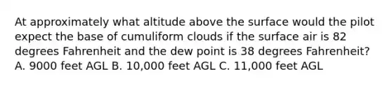 At approximately what altitude above the surface would the pilot expect the base of cumuliform clouds if the surface air is 82 degrees Fahrenheit and the dew point is 38 degrees Fahrenheit? A. 9000 feet AGL B. 10,000 feet AGL C. 11,000 feet AGL