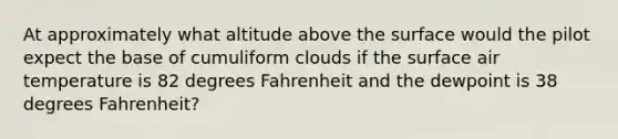 At approximately what altitude above the surface would the pilot expect the base of cumuliform clouds if the surface air temperature is 82 degrees Fahrenheit and the dewpoint is 38 degrees Fahrenheit?