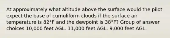 At approximately what altitude above the surface would the pilot expect the base of cumuliform clouds if the surface air temperature is 82°F and the dewpoint is 38°F? Group of answer choices 10,000 feet AGL. 11,000 feet AGL. 9,000 feet AGL.