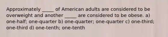 Approximately _____ of American adults are considered to be overweight and another _____ are considered to be obese. a) one-half; one-quarter b) one-quarter; one-quarter c) one-third; one-third d) one-tenth; one-tenth