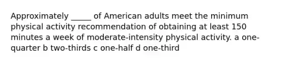 Approximately _____ of American adults meet the minimum physical activity recommendation of obtaining at least 150 minutes a week of moderate-intensity physical activity. a one-quarter b two-thirds c one-half d one-third