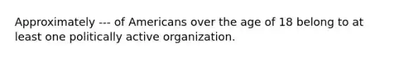 Approximately --- of Americans over the age of 18 belong to at least one politically active organization.