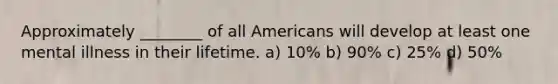 Approximately ________ of all Americans will develop at least one mental illness in their lifetime. a) 10% b) 90% c) 25% d) 50%