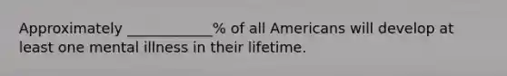 Approximately ____________% of all Americans will develop at least one mental illness in their lifetime.