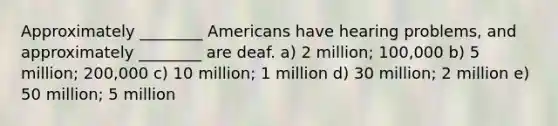 Approximately ________ Americans have hearing problems, and approximately ________ are deaf. a) 2 million; 100,000 b) 5 million; 200,000 c) 10 million; 1 million d) 30 million; 2 million e) 50 million; 5 million