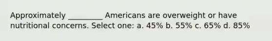 Approximately _________ Americans are overweight or have nutritional concerns. Select one: a. 45% b. 55% c. 65% d. 85%