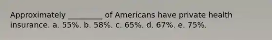 Approximately _________ of Americans have private health insurance. a. 55%. b. 58%. c. 65%. d. 67%. e. 75%.