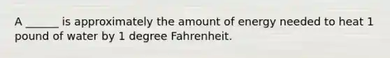 A ______ is approximately the amount of energy needed to heat 1 pound of water by 1 degree Fahrenheit.