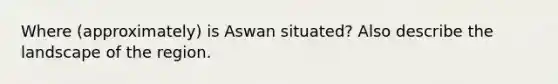 Where (approximately) is Aswan situated? Also describe the landscape of the region.
