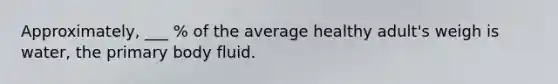 Approximately, ___ % of the average healthy adult's weigh is water, the primary body fluid.
