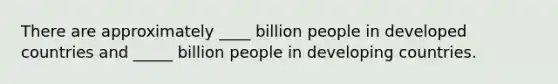 There are approximately ____ billion people in developed countries and _____ billion people in developing countries.