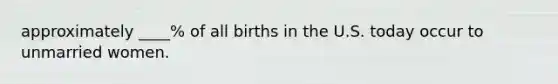 approximately ____% of all births in the U.S. today occur to unmarried women.