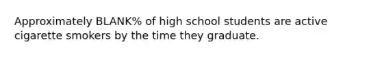 Approximately BLANK% of high school students are active cigarette smokers by the time they graduate.