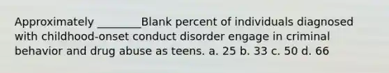 Approximately ________Blank percent of individuals diagnosed with childhood-onset conduct disorder engage in criminal behavior and drug abuse as teens. a. 25 b. 33 c. 50 d. 66