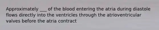 Approximately ___ of the blood entering the atria during diastole flows directly into the ventricles through the atrioventricular valves before the atria contract