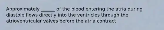 Approximately ______ of <a href='https://www.questionai.com/knowledge/k7oXMfj7lk-the-blood' class='anchor-knowledge'>the blood</a> entering the atria during diastole flows directly into the ventricles through the atrioventricular valves before the atria contract