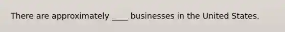 There are approximately ____ businesses in the United States.