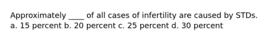 Approximately ____ of all cases of infertility are caused by STDs. a. 15 percent b. 20 percent c. 25 percent d. 30 percent