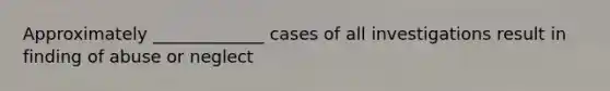 Approximately _____________ cases of all investigations result in finding of abuse or neglect