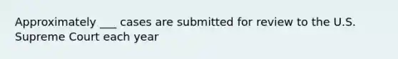 Approximately ___ cases are submitted for review to the U.S. Supreme Court each year