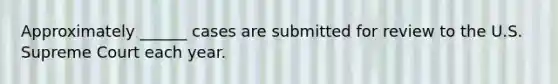 Approximately ______ cases are submitted for review to the U.S. Supreme Court each year.