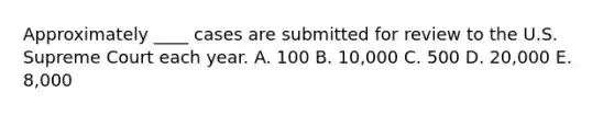 Approximately ____ cases are submitted for review to the U.S. Supreme Court each year. A. 100 B. 10,000 C. 500 D. 20,000 E. 8,000