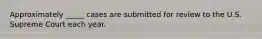 Approximately _____ cases are submitted for review to the U.S. Supreme Court each year.