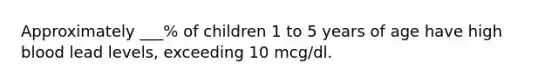 Approximately ___% of children 1 to 5 years of age have high blood lead levels, exceeding 10 mcg/dl.