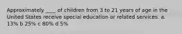 Approximately ____ of children from 3 to 21 years of age in the United States receive special education or related services. a. 13% b 25% c 80% d 5%