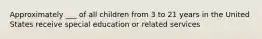 Approximately ___ of all children from 3 to 21 years in the United States receive special education or related services