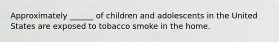 Approximately ______ of children and adolescents in the United States are exposed to tobacco smoke in the home.