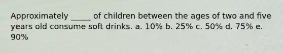 Approximately _____ of children between the ages of two and five years old consume soft drinks. a. 10% b. 25% c. 50% d. 75% e. 90%