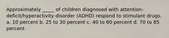 Approximately _____ of children diagnosed with attention-deficit/hyperactivity disorder (ADHD) respond to stimulant drugs. a. 10 percent b. 25 to 30 percent c. 40 to 60 percent d. 70 to 85 percent