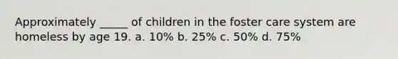 Approximately _____ of children in the foster care system are homeless by age 19. a. 10% b. 25% c. 50% d. 75%