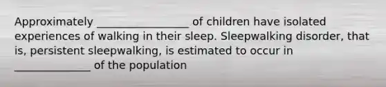 Approximately _________________ of children have isolated experiences of walking in their sleep. Sleepwalking disorder, that is, persistent sleepwalking, is estimated to occur in ______________ of the population