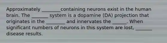 Approximately ________containing neurons exist in the human brain. The _______ system is a dopamine (DA) projection that originates in the ________ and innervates the ______. When significant numbers of neurons in this system are lost, _______ disease results.