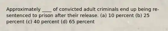 Approximately ____ of convicted adult criminals end up being re-sentenced to prison after their release.​ ​(a) 10 percent ​(b) 25 percent ​(c) 40 percent ​(d) 65 percent