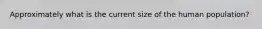 Approximately what is the current size of the human population?