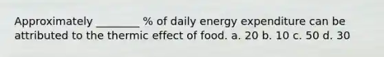 Approximately ________ % of daily energy expenditure can be attributed to the thermic effect of food. a. 20 b. 10 c. 50 d. 30