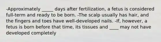 -Approximately _____ days after fertilization, a fetus is considered full-term and ready to be born. -The scalp usually has hair, and the fingers and toes have well-developed nails. -If, however, a fetus is born before that time, its tissues and ____ may not have developed completely