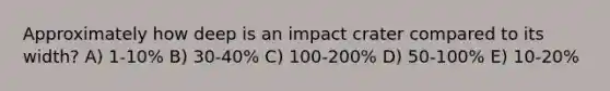 Approximately how deep is an impact crater compared to its width? A) 1-10% B) 30-40% C) 100-200% D) 50-100% E) 10-20%