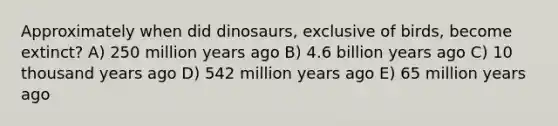 Approximately when did dinosaurs, exclusive of birds, become extinct? A) 250 million years ago B) 4.6 billion years ago C) 10 thousand years ago D) 542 million years ago E) 65 million years ago