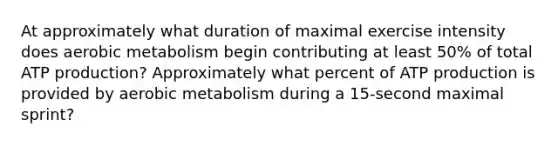 At approximately what duration of maximal exercise intensity does aerobic metabolism begin contributing at least 50% of total ATP production? Approximately what percent of ATP production is provided by aerobic metabolism during a 15-second maximal sprint?