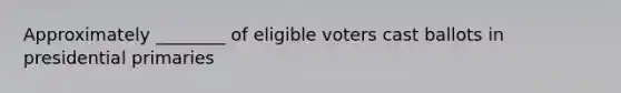 Approximately ________ of eligible voters cast ballots in presidential primaries