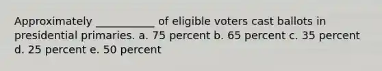 Approximately ___________ of eligible voters cast ballots in presidential primaries. a. 75 percent b. 65 percent c. 35 percent d. 25 percent e. 50 percent