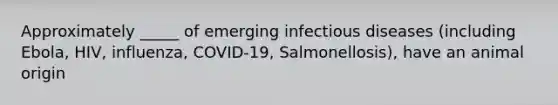 Approximately _____ of emerging infectious diseases (including Ebola, HIV, influenza, COVID-19, Salmonellosis), have an animal origin