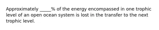 Approximately _____% of the energy encompassed in one trophic level of an open ocean system is lost in the transfer to the next trophic level.